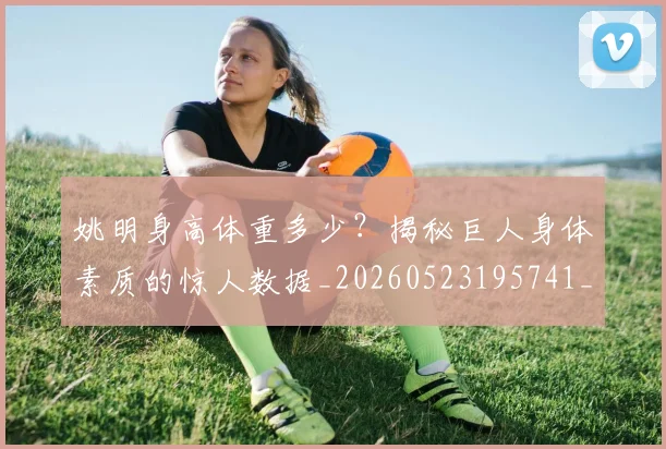 姚明身高体重多少?揭秘巨人身体素质的惊人数据_20260523195741_20260720192424