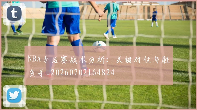 NBA季后赛战术分析：关键对位与胜负手_20260702164824