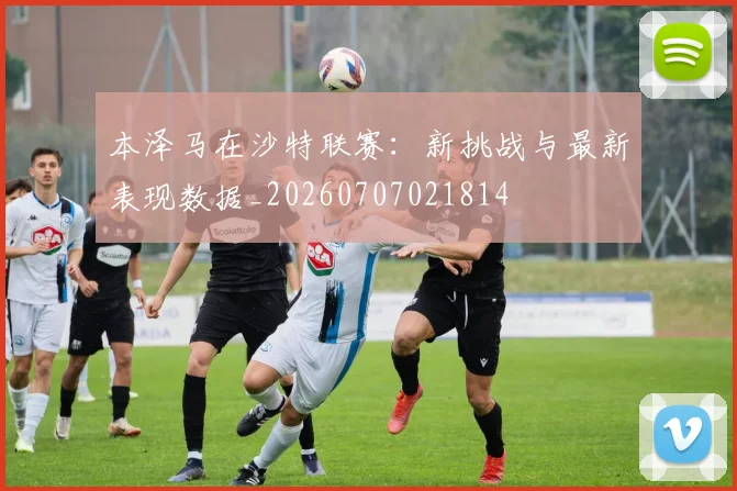 本泽马在沙特联赛:新挑战与最新表现数据_20260707021814