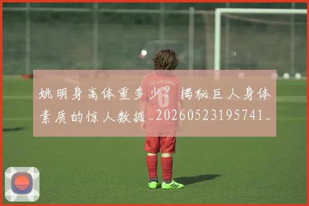姚明身高体重多少？揭秘巨人身体素质的惊人数据_20260523195741_20260703233048