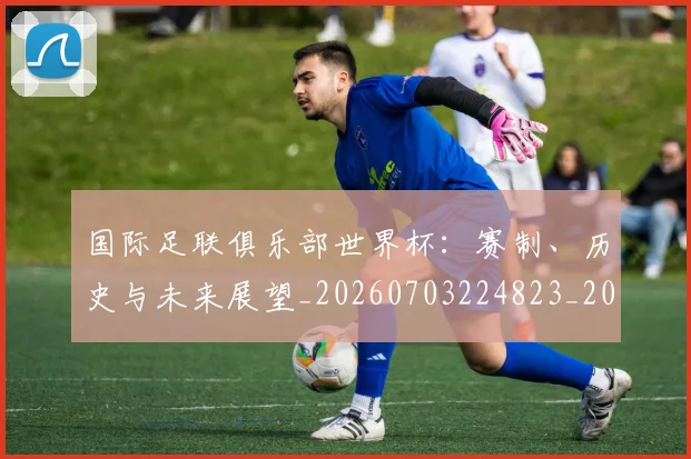 国际足联俱乐部世界杯:赛制、历史与未来展望_20260703224823_20260719170118