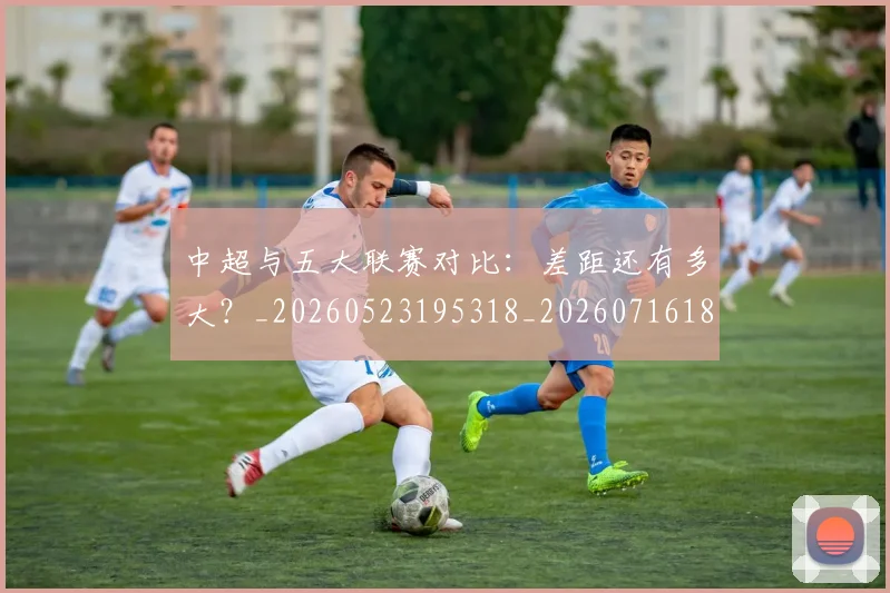 中超与五大联赛对比：差距还有多大？_20260523195318_20260716184212