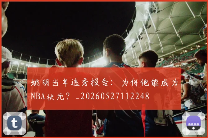 姚明当年选秀报告:为何他能成为NBA状元?_20260527112248