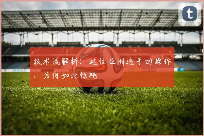 技术流解析：这位亚洲选手的操作，为何如此惊艳