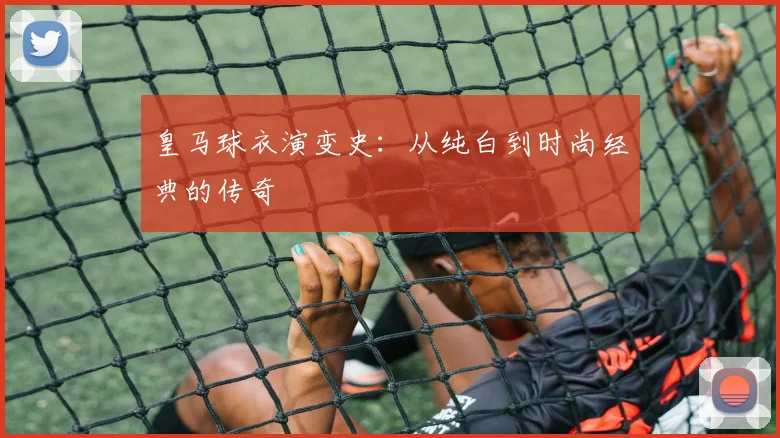 皇马球衣演变史：从纯白到时尚经典的传奇