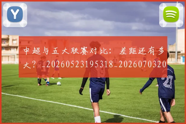 中超与五大联赛对比：差距还有多大？_20260523195318_20260703203437