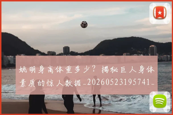 姚明身高体重多少？揭秘巨人身体素质的惊人数据_20260523195741_20260720192424