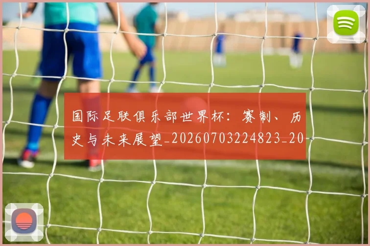 国际足联俱乐部世界杯：赛制、历史与未来展望_20260703224823_20260719170118