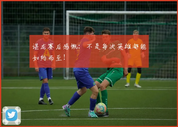 谌龙赛后感慨:不是每次英雄都能如约而至!