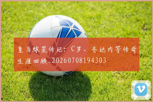 皇马球星传记：C罗、齐达内等传奇生涯回顾_20260708194303