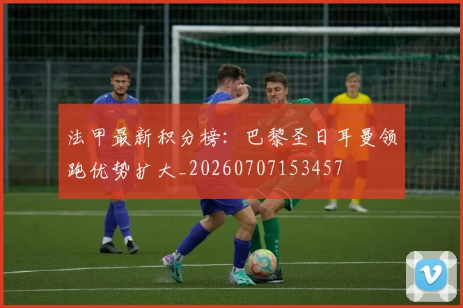 法甲最新积分榜：巴黎圣日耳曼领跑优势扩大_20260707153457