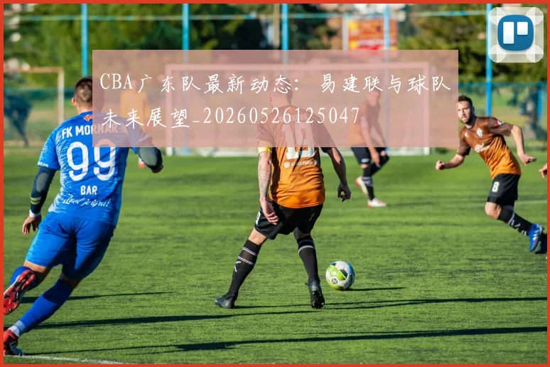 CBA广东队最新动态:易建联与球队未来展望_20260526125047