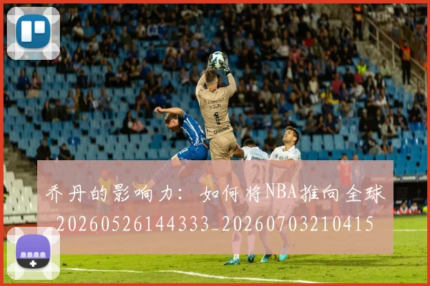 乔丹的影响力:如何将NBA推向全球_20260526144333_20260703210415